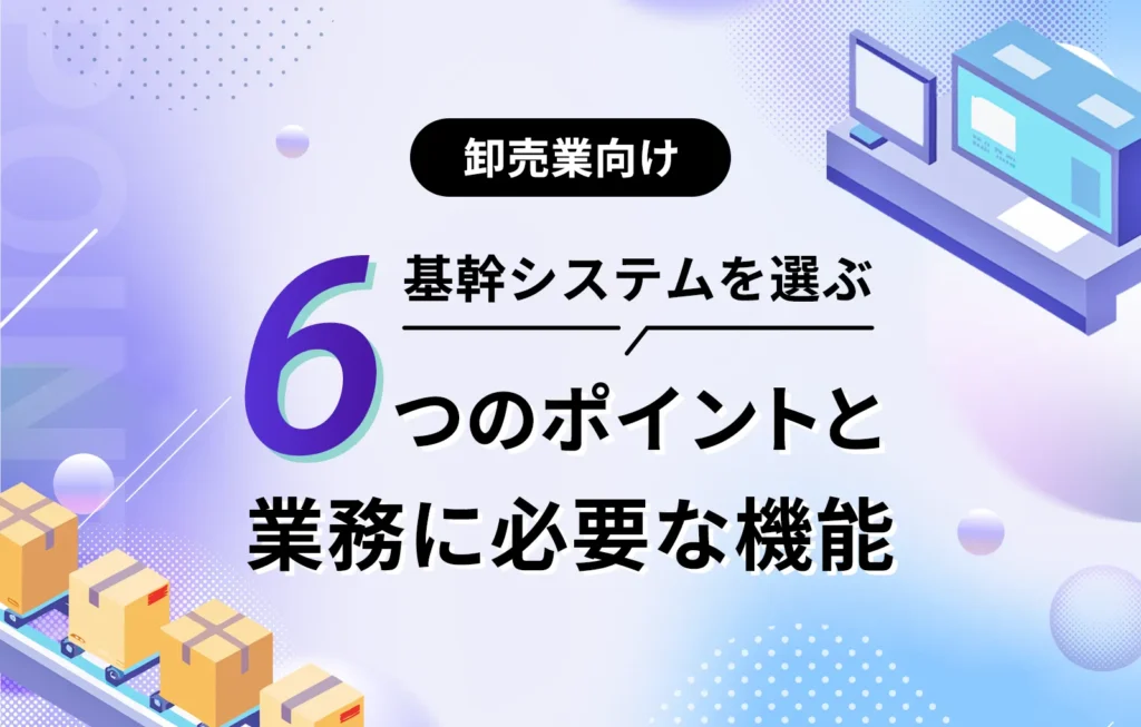 卸売業向けの基幹システムを選ぶ6つのポイントと業務に必要な機能
